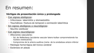 En resumen:
Vértigos de presentación única y prolongada
• Con signos otológicos:
• Infecciosos: laberintitis y otomastoiditis
• Traumáticos: fractura de temporal o conmoción laberíntica
• Sin signos otológicos o neurológicos:
• Neuritis vestibular
• Con signos neurológicos:
• Afecciones vasculares:
• Sd. de Wallenberg (accidente vascular latero-bulbar comprometiendo los
núcleos vestibulares)
• Compromiso de la arteria auditiva (rama de la cerebelosa antero-inferior
• Patología hemorrágica del tronco cerebral
• Esclerosis en placas
 