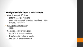 Vértigos recidivantes o recurrentes
• Con signos otológicos:
• Enfermedad de Menière
• Enfermedades autoinmunes del oído interno
• Fístula perilinfática
• Sin signos otológicos:
• VPPB
• Con signos neurológicos:
• Migraña (migraña basilar)
• Insuficiencia vertebro-basilar
• Vértigo de posición central
 