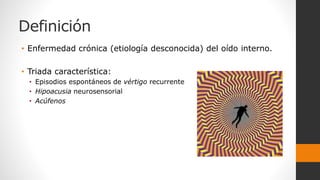Definición
• Enfermedad crónica (etiología desconocida) del oído interno.
• Triada característica:
• Episodios espontáneos de vértigo recurrente
• Hipoacusia neurosensorial
• Acúfenos
 