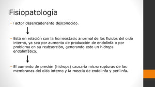 Fisiopatología
• Factor desencadenante desconocido.
• Está en relación con la homeostasis anormal de los fluidos del oído
interno, ya sea por aumento de producción de endolinfa o por
problema en su reabsorción, generando esto un hidrops
endolinfático.
• El aumento de presión (hidrops) causaría microrrupturas de las
membranas del oído interno y la mezcla de endolinfa y perilinfa.
 
