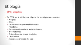 Etiología
• 65%: idiopática
• En 35% se le atribuye a alguna de las siguientes causas:
• Alergias
• Sífilis
• Insuficiencia suprarrenohipofisiaria
• Mixedema
• Estenosis del conducto auditivo interno
• Traumatismos
• Antecedente de cirugía otológica
• Otosclerosis
• Infecciones crónicos del oído
 