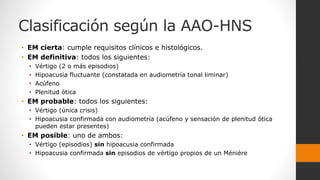 Clasificación según la AAO-HNS
• EM cierta: cumple requisitos clínicos e histológicos.
• EM definitiva: todos los siguientes:
• Vértigo (2 o más episodios)
• Hipoacusia fluctuante (constatada en audiometría tonal liminar)
• Acúfeno
• Plenitud ótica
• EM probable: todos los siguientes:
• Vértigo (única crisis)
• Hipoacusia confirmada con audiometría (acúfeno y sensación de plenitud ótica
pueden estar presentes)
• EM posible: uno de ambos:
• Vértigo (episodios) sin hipoacusia confirmada
• Hipoacusia confirmada sin episodios de vértigo propios de un Ménière
 