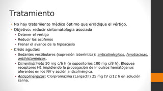 Tratamiento
• No hay tratamiento médico óptimo que erradique el vértigo.
• Objetivo: reducir sintomatología asociada
• Detener el vértigo
• Reducir los acúfenos
• Frenar el avance de la hipoacusia
• Crisis agudas:
• Sedantes vestibulares (supresión laberíntica): anticolinérgicos, fenotiacinas,
antihistamínicos.
• Dimenhidrinato 50 mg c/6 h (o supositorios 100 mg c/8 h). Bloquea
receptores H1 impidiendo la propagación de impulsos hematógenos
aferentes en los NV y acción anticolinérgica.
• Anticolinérgicos: Clorpromazina (Largactil) 25 mg IV c/12 h en solución
salina.
 