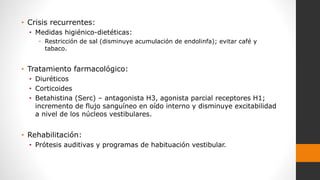 • Crisis recurrentes:
• Medidas higiénico-dietéticas:
• Restricción de sal (disminuye acumulación de endolinfa); evitar café y
tabaco.
• Tratamiento farmacológico:
• Diuréticos
• Corticoides
• Betahistina (Serc) – antagonista H3, agonista parcial receptores H1;
incremento de flujo sanguíneo en oído interno y disminuye excitabilidad
a nivel de los núcleos vestibulares.
• Rehabilitación:
• Prótesis auditivas y programas de habituación vestibular.
 