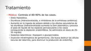 Tratamiento
• Médico: Controla el 80-90% de los casos.
• Dieta Hiposódica.
• Diuréticos (Hidroclorotiazida, e inhibidores de la anhidrasa carbónica)
• Aumento en la ingesta de potasio debido a los efectos secundarios de
los diuréticos (hidroclorotiazida aumenta la Osm plasmática y provoca
el paso de líquido de los espacios perivasculares a los vasos
consiguiendo la depleción endolinfática. Se administra en dosis de 25-
50 mg/día)
• Sedantes laberínticos: Diazepam o glucopirrolatos.
• Inyección intratimpánica de gentamicina. (Se busca destruir las células
oscuras del laberinto, para disminuir la producción de endolinfa).
 