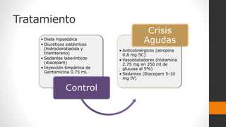 Tratamiento
• Dieta hiposódica
• Diuréticos sistémicos
(hidroclorotiacida y
triamtereno)
• Sedantes laberínticos
(diacepam)
• Inyección timpánica de
Gentamicina 0.75 mL
Control
• Anticolinérgicos (atropina
0.8 mg SC)
• Vasodilatadores (histamina
2.75 mg en 250 ml de
glucosa al 5%)
• Sedantes (Diacepam 5-10
mg IV)
Crisis
Agudas
 