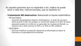 En aquellos pacientes que no responden a tto. médico se puede
llevar a cabo ttos. intervencionistas, que se clasifican en:
• Tratamiento NO destructivo: Reduciendo el liquido endolinfático.
• No quirúrgico:
o Inyección Dexametasona 4mg/mL intratimpánica.- A razón de una dosis
diaria durante 5 días. Se consigue un control del vértigo en el 82% de casos.
o Aplicando presión en el CAE con un generador de impulsos de Meniett. La
mejoría a los 2 años varía de un 62% a un 92% en EM unilateral.
• Quirúrgico:
o Procuran modificar la evolución natural de la enfermedad al reducir la
frecuencia y la gravedad de los síntomas.
 