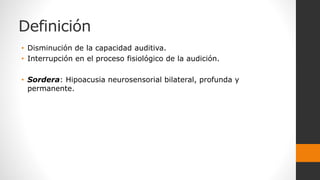 Definición
• Disminución de la capacidad auditiva.
• Interrupción en el proceso fisiológico de la audición.
• Sordera: Hipoacusia neurosensorial bilateral, profunda y
permanente.
 