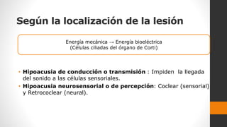 Según la localización de la lesión
• Hipoacusia de conducción o transmisión : Impiden la llegada
del sonido a las células sensoriales.
• Hipoacusia neurosensorial o de percepción: Coclear (sensorial)
y Retrococlear (neural).
Energía mecánica → Energía bioeléctrica
(Células ciliadas del órgano de Corti)
 