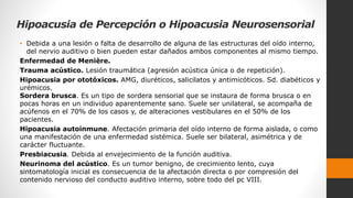 Hipoacusia de Percepción o Hipoacusia Neurosensorial
• Debida a una lesión o falta de desarrollo de alguna de las estructuras del oído interno,
del nervio auditivo o bien pueden estar dañados ambos componentes al mismo tiempo.
Enfermedad de Menière.
Trauma acústico. Lesión traumática (agresión acústica única o de repetición).
Hipoacusia por ototóxicos. AMG, diuréticos, salicilatos y antimicóticos. Sd. diabéticos y
urémicos.
Sordera brusca. Es un tipo de sordera sensorial que se instaura de forma brusca o en
pocas horas en un individuo aparentemente sano. Suele ser unilateral, se acompaña de
acúfenos en el 70% de los casos y, de alteraciones vestibulares en el 50% de los
pacientes.
Hipoacusia autoinmune. Afectación primaria del oído interno de forma aislada, o como
una manifestación de una enfermedad sistémica. Suele ser bilateral, asimétrica y de
carácter fluctuante.
Presbiacusia. Debida al envejecimiento de la función auditiva.
Neurinoma del acústico. Es un tumor benigno, de crecimiento lento, cuya
sintomatología inicial es consecuencia de la afectación directa o por compresión del
contenido nervioso del conducto auditivo interno, sobre todo del pc VIII.
 