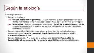 Según la etiología
Cronológicamente:
• Causas prenatales:
a) Origen hereditario-genético: 1:4’000 nacidos, pueden presentarse aisladas
(tanto dominantes como recesivas) o asociadas a otros síndromes o patologías.
b) Adquiridas : Origen en procesos infecciosos: Rubéola, toxoplasmosis, sífilis.
Fármacos ototóxicos a la madre: Diureticos, antipaludicos, alcohol, retinoides
(vía trasplacentaria)
• Causas neonatales.- No están muy claros y dependen de múltiples factores
interrelacionados. Anoxia neonatal, ictericia neonatal, prematuridad y
traumatismo obstétrico.
• Causas Postnatales.- A lo largo de la vida de una persona: Meningitis, la
laberintitis, el sarampión, la varicela, la parotiditis, sustancias ototóxicas.
 