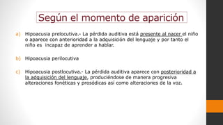 Según el momento de aparición
a) Hipoacusia prelocutiva.- La pérdida auditiva está presente al nacer el niño
o aparece con anterioridad a la adquisición del lenguaje y por tanto el
niño es incapaz de aprender a hablar.
b) Hipoacusia perilocutiva
c) Hipoacusia postlocutiva.- La pérdida auditiva aparece con posterioridad a
la adquisición del lenguaje, produciéndose de manera progresiva
alteraciones fonéticas y prosódicas así como alteraciones de la voz.
 