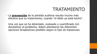 TRATAMIENTO
• La prevención de la pérdida auditiva resulta mucho más
efectiva que su tratamiento, cuando "el daño ya está hecho".
Una vez que se ha detectado, evaluado y cuantificado (en
decibelios) el problema, deben plantearse las diferentes
opciones terapéuticas posibles según el tipo de hipoacusia
 