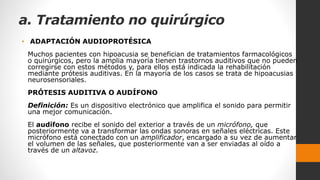 a. Tratamiento no quirúrgico
• ADAPTACIÓN AUDIOPROTÉSICA
Muchos pacientes con hipoacusia se benefician de tratamientos farmacológicos
o quirúrgicos, pero la amplia mayoría tienen trastornos auditivos que no pueden
corregirse con estos métodos y, para ellos está indicada la rehabilitación
mediante prótesis auditivas. En la mayoría de los casos se trata de hipoacusias
neurosensoriales.
PRÓTESIS AUDITIVA O AUDÍFONO
Definición: Es un dispositivo electrónico que amplifica el sonido para permitir
una mejor comunicación.
El audífono recibe el sonido del exterior a través de un micrófono, que
posteriormente va a transformar las ondas sonoras en señales eléctricas. Este
micrófono está conectado con un amplificador, encargado a su vez de aumentar
el volumen de las señales, que posteriormente van a ser enviadas al oído a
través de un altavoz.
 