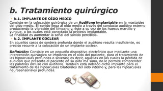 b. Tratamiento quirúrgico
• b.1. IMPLANTE DE OÍDO MEDIO
Consiste en la colocación quirúrgica de un Audífono implantable en la mastoides
del oído medio. El sonido llega al oído medio a través del conducto auditivo externo
produciendo la vibración del tímpano y, éste a su vez de los huesos martillo y
yunque, a los cuales está conectado la prótesis implantable.
La finalidad es aumentar la señal del sonido percibida.
• b.2. IMPLANTE COCLEAR
En aquellos casos de sordera profunda donde el audífono resulta insuficiente, es
preciso recurrir a la colocación de un implante coclear.
Definición: Consiste en un pequeño dispositivo electrónico que mediante una
intervención quirúrgica se implanta en el oído del paciente, para el tratamiento de
las hipoacusias profundas o severas; es decir, aquellas en las cuales la pérdida de
audición que presenta el paciente en su oído má sano, no le permite comprender
las palabras incluso con audífono. También está indcado dicho implante para el
tratamiento de las hipoacusias bilaterales del oído interno y, para las hipoacusias
neurosensoriales profundas.
 