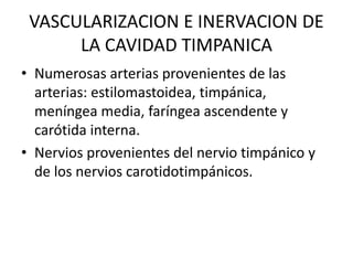 VASCULARIZACION E INERVACION DE
LA CAVIDAD TIMPANICA
• Numerosas arterias provenientes de las
arterias: estilomastoidea, timpánica,
meníngea media, faríngea ascendente y
carótida interna.
• Nervios provenientes del nervio timpánico y
de los nervios carotidotimpánicos.
 
