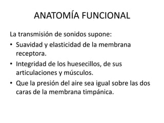 ANATOMÍA FUNCIONAL
La transmisión de sonidos supone:
• Suavidad y elasticidad de la membrana
receptora.
• Integridad de los huesecillos, de sus
articulaciones y músculos.
• Que la presión del aire sea igual sobre las dos
caras de la membrana timpánica.
 