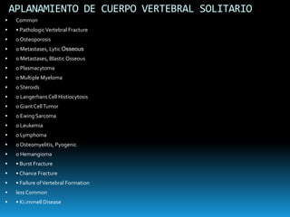 APLANAMIENTO DE CUERPO VERTEBRAL SOLITARIO
 Common
 • PathologicVertebral Fracture
 o Osteoporosis
 o Metastases, Lytic Osseous
 o Metastases, Blastic Osseous
 o Plasmacytoma
 o Multiple Myeloma
 o Steroids
 o Langerhans Cell Histiocytosis
 o Giant CellTumor
 o Ewing Sarcoma
 o Leukemia
 o Lymphoma
 o Osteomyelitis, Pyogenic
 o Hemangioma
 • Burst Fracture
 • Chance Fracture
 • Failure ofVertebral Formation
 less Common
 • Ki.immell Disease
 