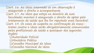☺art. 16. Ao idoso internado ou em observação é
assegurado o direito a acompanhante.
☺art. 17. Ao idoso que esteja no domínio de suas
faculdades mentais é assegurado o direito de optar pelo
tratamento de saúde que lhe for reputado mais favorável.
☺art. 19. Os casos de suspeita ou confirmação de maus-
tratos contra o idoso serão obrigatoriamente comunicados
pelos profissionais de saúde a quaisquer dos seguintes
órgãos:
☺Autoridade Policial
☺Ministério Público
☺Conselho Municipal do Idoso
☺Conselho Nacional do Idoso
 