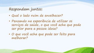 Respondam juntos:
• Qual o lado ruim de envelhecer?
• Pensando na experiência de utilizar os
serviços de saúde, o que você acha que pode
ser pior para a pessoa idosa?
• O que você acha que pode ser feito para
melhorar?
 