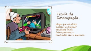 Teoria da
Desocupação
alega que os idosos
passam a praticar
atividade mais
introspectivas e
centradas em si mesmos.
 