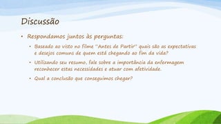 Discussão
• Respondamos juntos às perguntas:
• Baseado ao visto no filme “Antes de Partir” quais são as expectativas
e desejos comuns de quem está chegando ao fim da vida?
• Utilizando seu resumo, fale sobre a importância da enfermagem
reconhecer estas necessidades e atuar com afetividade.
• Qual a conclusão que conseguimos chegar?
 