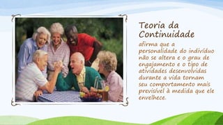 Teoria da
Continuidade
afirma que a
personalidade do indivíduo
não se altera e o grau de
engajamento e o tipo de
atividades desenvolvidas
durante a vida tornam
seu comportamento mais
previsível à medida que ele
envelhece.
 