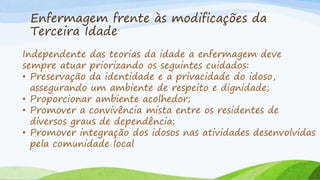 Enfermagem frente às modificações da
Terceira Idade
Independente das teorias da idade a enfermagem deve
sempre atuar priorizando os seguintes cuidados:
• Preservação da identidade e a privacidade do idoso,
assegurando um ambiente de respeito e dignidade;
• Proporcionar ambiente acolhedor;
• Promover a convivência mista entre os residentes de
diversos graus de dependência;
• Promover integração dos idosos nas atividades desenvolvidas
pela comunidade local
 
