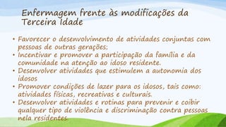 Enfermagem frente às modificações da
Terceira Idade
• Favorecer o desenvolvimento de atividades conjuntas com
pessoas de outras gerações;
• Incentivar e promover a participação da família e da
comunidade na atenção ao idoso residente.
• Desenvolver atividades que estimulem a autonomia dos
idosos
• Promover condições de lazer para os idosos, tais como:
atividades físicas, recreativas e culturais.
• Desenvolver atividades e rotinas para prevenir e coibir
qualquer tipo de violência e discriminação contra pessoas
nela residentes.
 