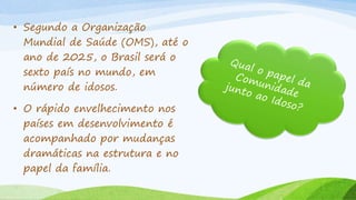 • Segundo a Organização
Mundial de Saúde (OMS), até o
ano de 2025, o Brasil será o
sexto país no mundo, em
número de idosos.
• O rápido envelhecimento nos
países em desenvolvimento é
acompanhado por mudanças
dramáticas na estrutura e no
papel da família.
 