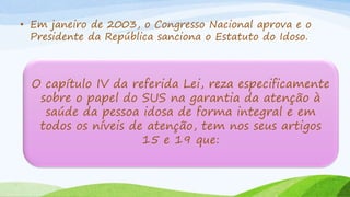 • Em janeiro de 2003, o Congresso Nacional aprova e o
Presidente da República sanciona o Estatuto do Idoso.
O capítulo IV da referida Lei, reza especificamente
sobre o papel do SUS na garantia da atenção à
saúde da pessoa idosa de forma integral e em
todos os níveis de atenção, tem nos seus artigos
15 e 19 que:
 