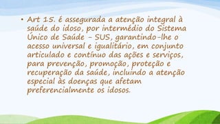 • Art 15. é assegurada a atenção integral à
saúde do idoso, por intermédio do Sistema
Único de Saúde - SUS, garantindo-lhe o
acesso universal e igualitário, em conjunto
articulado e contínuo das ações e serviços,
para prevenção, promoção, proteção e
recuperação da saúde, incluindo a atenção
especial às doenças que afetam
preferencialmente os idosos.
 