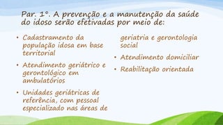 Par. 1°. A prevenção e a manutenção da saúde
do idoso serão efetivadas por meio de:
• Cadastramento da
população idosa em base
territorial
• Atendimento geriátrico e
gerontológico em
ambulatórios
• Unidades geriátricas de
referência, com pessoal
especializado nas áreas de
geriatria e gerontologia
social
• Atendimento domiciliar
• Reabilitação orientada
 