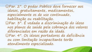 ☺Par. 2°. O poder Público deve fornecer aos
idosos, gratuitamente, medicamentos,
especialmente os de uso continuado,
habilitação ou reabilitação.
☺Par. 3°. É vedada a discriminação do idoso
nos planos de saúde pela cobrança dos valores
diferenciados em razão da idade.
☺Par. 4°. Os idosos portadores de deficiência
ou com limitação incapacitante terão
atendimento especializado.
 