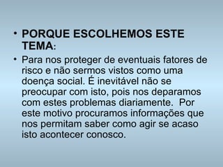 PORQUE ESCOLHEMOS ESTE TEMA : Para nos proteger de eventuais fatores de risco e não sermos vistos como uma doença social. É inevitável não se preocupar com isto, pois nos deparamos com estes problemas diariamente.  Por este motivo procuramos informações que nos permitam saber como agir se acaso isto acontecer conosco. 
