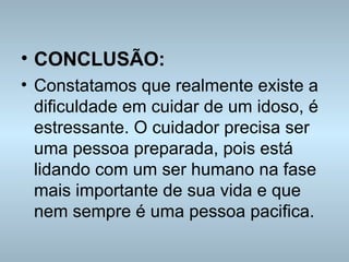 CONCLUSÃO: Constatamos que realmente existe a dificuldade em cuidar de um idoso, é estressante. O cuidador precisa ser uma pessoa preparada, pois está lidando com um ser humano na fase mais importante de sua vida e que nem sempre é uma pessoa pacifica.  