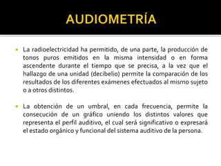  La radioelectricidad ha permitido, de una parte, la producción de
tonos puros emitidos en la misma intensidad o en forma
ascendente durante el tiempo que se precisa, a la vez que el
hallazgo de una unidad (decibelio) permite la comparación de los
resultados de los diferentes exámenes efectuados al mismo sujeto
o a otros distintos.
 La obtención de un umbral, en cada frecuencia, permite la
consecución de un gráfico uniendo los distintos valores que
representa el perfil auditivo, el cual será significativo o expresará
el estado orgánico y funcional del sistema auditivo de la persona.
 