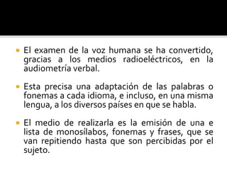  El examen de la voz humana se ha convertido,
gracias a los medios radioeléctricos, en la
audiometría verbal.
 Esta precisa una adaptación de las palabras o
fonemas a cada idioma, e incluso, en una misma
lengua, a los diversos países en que se habla.
 El medio de realizarla es la emisión de una e
lista de monosílabos, fonemas y frases, que se
van repitiendo hasta que son percibidas por el
sujeto.
 