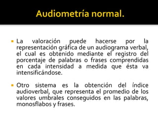  La valoración puede hacerse por la
representación gráfica de un audiograma verbal,
el cual es obtenido mediante el registro del
porcentaje de palabras o frases comprendidas
en cada intensidad a medida que ésta va
intensificándose.
 Otro sistema es la obtención del índice
audioverbal, que representa el promedio de los
valores umbrales conseguidos en las palabras,
monosflabos y frases.
 