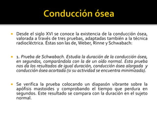  Desde el siglo XVI se conoce la existencia de la conducción ósea,
valorada a través de tres pruebas, adaptadas también a la técnica
radiocléctrica. Éstas son las de,Weber, Rinne y Schwabach:
 1. Prueba de Schwabach. Estudia la duración de la conducción ósea,
en segundos, comparándola con la de un oído normal. Esta prueba
nos da los resultados de igual duración, conducción ósea alargada y
conducción ósea acortada (si su actividad se encuentra minimizada).
 Se verifica la prueba colocando un diapasón vibrante sobre la
apófisis mastoides y comprobando el tiempo que perdura en
segundos. Este resultado se compara con la duración en el sujeto
normal.
 