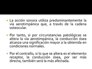  La acción sonora utiliza predominantemente la
vía aerotimpánica que, a través de la cadena
osteocular.
 Por tanto, si por circunstancias patológicas se
altera la vía aerotimpánica, la conducción ósea
alcanza una significación mayor a la obtenida en
condiciones normales.
 Por el contrallo, si lo que se altera es el elemento
receptor, la conducción ósea, por ser más
directa, también será la más afectada.
 