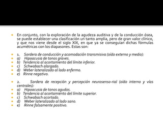  En conjunto, con la exploración de la agudeza auditiva y de la conducción ósea,
se puede establecer una clasificación un tanto amplia, pero de gran valor clínico,
y que nos viene desde el siglo XIX, en que ya se conseguían dichas fórmulas
acumétricas con los diapasones. Estas son:
 1. Sordera de conducción y acomodación transmisiva (oído externo y medio):
 a) Hipoacusia de tonos graves.
 b) Tendencia al acortamiento del límite inferior.
 c) Schwabach alargado.
 d) Weber lateralizado al lado enfermo.
 e) Rinne negativo.
 2. Sordera de recepción y percepción neurosenso-rial (oído interno y vías
centrales):
 a) Hipoacusia de tonos agudos.
 b) Tendencia al acortamiento del límite superior.
 c) Schwabach acortado.
 d) Weber lateralizado al lado sano.
 e) Rinne falsamente positivo.
 