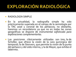  RADIOLOGÍA SIMPLE
 En la actualidad, la radiografía simple ha sido
prácticamente superada en el campo de la semiología por
la TAC axial y coronal de los peñascos; no obstante,
haremos un recordatorio ya que no en todas las zonas
geográficas se dispone de instrumental sofisticado para
exploraciones complementarías.
 Las posiciones clásicamente utilizadas son tres, la de
Schüller, que ofrece la visión de la cara quirúrgica del
temporal; la de Stenvers, que permite la visión de la punta
del peñasco y del oído interno, y la de Mayer, que exhibe el
laberinto.
 