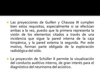  Las proyecciones de Guillen y Chausse III cumplen
bien estos requisitos, especialmente si se efectúan
ambas a la vez, puesto que la primera representa la
visión de los elementos citados a través de una
incidencia que sigue la pared interna de la caja
timpánica, y la pared extema la segunda. Por este
motivo, forman parte obligada de la exploración
radiológica del oído.
 La proyección de Schüller II permite la visualización
del conducto auditivo interno, de gran interés para el
diagnóstico del neurinoma del acústico.
 