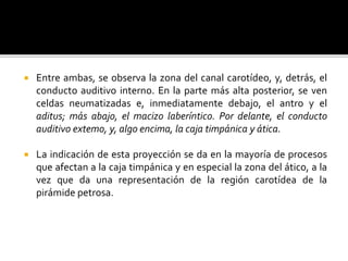  Entre ambas, se observa la zona del canal carotídeo, y, detrás, el
conducto auditivo interno. En la parte más alta posterior, se ven
celdas neumatizadas e, inmediatamente debajo, el antro y el
aditus; más abajo, el macizo laberíntico. Por delante, el conducto
auditivo extemo, y, algo encima, la caja timpánica y ática.
 La indicación de esta proyección se da en la mayoría de procesos
que afectan a la caja timpánica y en especial la zona del ático, a la
vez que da una representación de la región carotídea de la
pirámide petrosa.
 