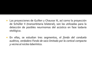  Las proyecciones de Guillen y Chausse III, así como la proyección
de Schüller II (transorbitaria bilateral), son las utilizadas para la
detección de posibles neurinomas del acústico en fase todavía
otológica.
 En ellas, se estudian tres segmentos, el fondo del conduelo
auditivo, verdadero Fondo de saco limitado por la cortical compacta
y vecina al núcleo laberíntico.
 