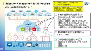 Copyright© 2020 EXGEN NETWORKS Co.,LTD. All Rights Reserved.
① SaaS連携の充実度合い
・Provisioning & Federation連携
・Pre-integration
以前は、顧客ニーズに応じてSierが
構築していた部分をIDaaSベンダーが
IDaaSの連携機能として、実装する。
→顧客にとってはSI費用削減につながる。
13
2.5 IDaaS選定のポイント
2. Identity Management for Enterprise
② ID管理機能の充実度合い
・オンプレ連携
③ 24/365の監視サービス
・認証ログ & ID情報メンテナンスログ
監視
・脆弱性対策
アプリから見ればクラウドやら
オンプレやら分散進む
認証DBから見ればFederationで統合
化の方向だが、ID情報は、分散進む
 