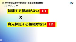 Copyright© 2020 EXGEN NETWORKS Co.,LTD. All Rights Reserved.17
3.3 みなしごID
X
管理する組織がない ID
3. 昨年の認証業界TOPICS～新たな要件の発生
身元保証する組織がない ID
 