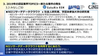 Copyright© 2020 EXGEN NETWORKS Co.,LTD. All Rights Reserved.19
3. 2019年の認証業界TOPICS～新たな要件の発生
3.3 みなしごID
■NIIリサーチデータクラウド x 社会人研究者、学認未参加大学の研究者
・NIIリサーチデータクラウドは認証を学認(Shibboleth)で行う。
PI(Principal Investigator)がNIIのリサーチデータクラウドを利用して、様々な研究者と
共同研究を行う場合、企業や学認未加入大学の研究者には、共同研究用の(Shibboleth)ID
がないため、彼らとは研究データ共有ができない。
・大学は、学生ID、教員ID、職員IDは構成員として管理するが、企業研究者IDについては、
運用負荷が大きく、管理するモチベーションがない。
・学認未加入大学の研究者の所属する大学や、企業の研究者が所属する企業はNIIリサーチ
データクラウドを利用できるようにするためだけにShibbolethを構築したり、学認に
参加し、運用規則に沿った運用を行うのは負荷が高い。
・NIIがサービスを企業や学認未加入大学の研究者に提供するためには、アクセスしてきた
IDがPIにより招待された正規の研究者であることを確認したい。
NIIリサーチデータクラウドを利用するにあたり、
企業や学認未加入大学の研究者IDを管理する組織がない
企業や学認未加入大学の研究者IDを身元保証する組織がない
 