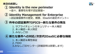 Copyright© 2020 EXGEN NETWORKS Co.,LTD. All Rights Reserved.
本日のお話し
2
Identity is the new perimeter
~益々、重要性を増す認証基盤~
昨年の認証業界TOPICS～新たな要件の発生
①
Identity Management for Enterprise
~認証基盤要件の歴史、概要、IDaaSの選定ポイント~
②
③
新たな要件への対応/次世代IDaaSに必要な機能④
1. サプライチェーンセキュリティ～本人確認
2. 本人確認～本人特定
3. みなしごID
1. 本人確認＆属性保証
2. FIDO
3.みなしごIDセンター(詳細説明は割愛します)
 
